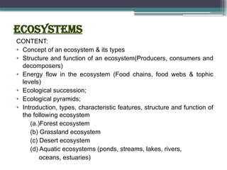 ECOSYSTEMs
CONTENT:
• Concept of an ecosystem & its types
• Structure and function of an ecosystem(Producers, consumers and
decomposers)
• Energy flow in the ecosystem (Food chains, food webs & tophic
levels)
• Ecological succession;
• Ecological pyramids;
• Introduction, types, characteristic features, structure and function of
the following ecosystem
(a.)Forest ecosystem
(b) Grassland ecosystem
(c) Desert ecosystem
(d) Aquatic ecosystems (ponds, streams, lakes, rivers,
oceans, estuaries)
 
