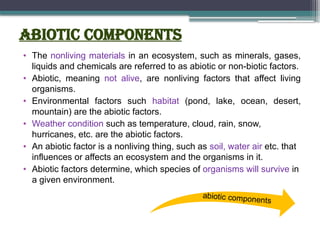 Abiotic Components
• The nonliving materials in an ecosystem, such as minerals, gases,
liquids and chemicals are referred to as abiotic or non-biotic factors.
• Abiotic, meaning not alive, are nonliving factors that affect living
organisms.
• Environmental factors such habitat (pond, lake, ocean, desert,
mountain) are the abiotic factors.
• Weather condition such as temperature, cloud, rain, snow,
hurricanes, etc. are the abiotic factors.
• An abiotic factor is a nonliving thing, such as soil, water air etc. that
influences or affects an ecosystem and the organisms in it.
• Abiotic factors determine, which species of organisms will survive in
a given environment.
abiotic components
 