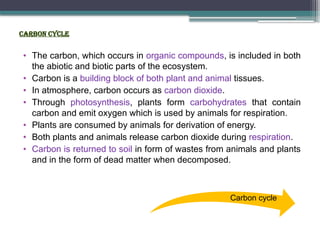 Carbon cycle
• The carbon, which occurs in organic compounds, is included in both
the abiotic and biotic parts of the ecosystem.
• Carbon is a building block of both plant and animal tissues.
• In atmosphere, carbon occurs as carbon dioxide.
• Through photosynthesis, plants form carbohydrates that contain
carbon and emit oxygen which is used by animals for respiration.
• Plants are consumed by animals for derivation of energy.
• Both plants and animals release carbon dioxide during respiration.
• Carbon is returned to soil in form of wastes from animals and plants
and in the form of dead matter when decomposed.
Carbon cycle
 