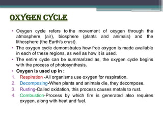 Oxygen Cycle
• Oxygen cycle refers to the movement of oxygen through the
atmosphere (air), biosphere (plants and animals) and the
lithosphere (the Earth's crust).
• The oxygen cycle demonstrates how free oxygen is made available
in each of these regions, as well as how it is used.
• The entire cycle can be summarized as, the oxygen cycle begins
with the process of photosynthesis.
• Oxygen is used up in :
1. Respiration -All organisms use oxygen for respiration.
2. Decomposing-When plants and animals die, they decompose.
3. Rusting-Called oxidation, this process causes metals to rust.
4. Combustion-Process by which fire is generated also requires
oxygen, along with heat and fuel.
 