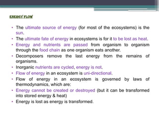 ENERGY flow
• The ultimate source of energy (for most of the ecosystems) is the
sun.
• The ultimate fate of energy in ecosystems is for it to be lost as heat.
• Energy and nutrients are passed from organism to organism
through the food chain as one organism eats another.
• Decomposers remove the last energy from the remains of
organisms.
• Inorganic nutrients are cycled, energy is not.
• Flow of energy in an ecosystem is uni-directional.
• Flow of energy in an ecosystem is governed by laws of
thermodynamics, which are:
• Energy cannot be created or destroyed (but it can be transformed
into stored energy & heat)
• Energy is lost as energy is transformed.
 