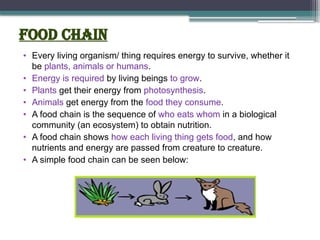 Food chain
• Every living organism/ thing requires energy to survive, whether it
be plants, animals or humans.
• Energy is required by living beings to grow.
• Plants get their energy from photosynthesis.
• Animals get energy from the food they consume.
• A food chain is the sequence of who eats whom in a biological
community (an ecosystem) to obtain nutrition.
• A food chain shows how each living thing gets food, and how
nutrients and energy are passed from creature to creature.
• A simple food chain can be seen below:
 
