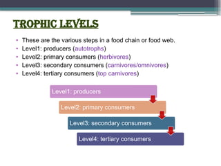 Trophic Levels
• These are the various steps in a food chain or food web.
• Level1: producers (autotrophs)
• Level2: primary consumers (herbivores)
• Level3: secondary consumers (carnivores/omnivores)
• Level4: tertiary consumers (top carnivores)
Level1: producers
Level2: primary consumers
Level3: secondary consumers
Level4: tertiary consumers
 