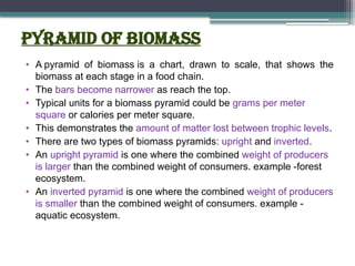 Pyramid of biomass
• A pyramid of biomass is a chart, drawn to scale, that shows the
biomass at each stage in a food chain.
• The bars become narrower as reach the top.
• Typical units for a biomass pyramid could be grams per meter
square or calories per meter square.
• This demonstrates the amount of matter lost between trophic levels.
• There are two types of biomass pyramids: upright and inverted.
• An upright pyramid is one where the combined weight of producers
is larger than the combined weight of consumers. example -forest
ecosystem.
• An inverted pyramid is one where the combined weight of producers
is smaller than the combined weight of consumers. example -
aquatic ecosystem.
 