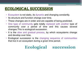 Ecological succession
• Ecosystem is not static, its dynamic and changing constantly.
• Its structure and function change over time.
• These changes are in order and are capable of being predicted.
• One type of community gets totally replaced with another type of
community over a period of time and this causes several
changes.This is ecological succession.
• It is the slow and gradual process, by which ecosystems change
and develop over time.
• Ecological succession is the changing sequence of communities
that live in an ecosystem during a given time period.
Ecological succession
 