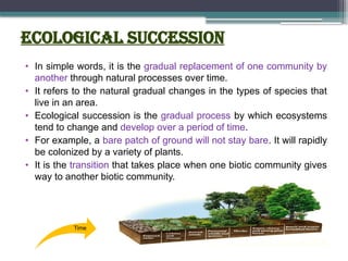Ecological succession
• In simple words, it is the gradual replacement of one community by
another through natural processes over time.
• It refers to the natural gradual changes in the types of species that
live in an area.
• Ecological succession is the gradual process by which ecosystems
tend to change and develop over a period of time.
• For example, a bare patch of ground will not stay bare. It will rapidly
be colonized by a variety of plants.
• It is the transition that takes place when one biotic community gives
way to another biotic community.
Time
 