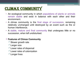 CLIMAX COMMUNITY
• An ecological community in which populations of plants or animals
remain stable and exist in balance with each other and their
environment.
• A climax community is the final stage of succession, remaining
relatively unchanged until destroyed by an event such as fire or
human interference.
• A stable, mature and final community that undergoes little or no
succession, when left undisturbed.
 Features of Climax Community
Slower growth rate
Larger size
Lower rates of dispersal
Lower rates of colonization
Longer lives
 