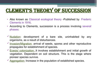 Clement’s Theory of Succession
• Also known as Classical ecological theory -Published by Frederic
Clements in 1916.
• According to Clements, succession is a process involving several
phases:
 Nudation: development of a bare site, uninhabited by any
organisms, as a result of disturbances.
 Invasion/Migration: arrival of seeds, spores and other reproductive
propagules for establishment of species.
 Ecesis/ colonization: It involves establishment and initial growth of
vegetation. Dependent on soil structure. This is the stage where
pioneer species survive.
 Aggregation: Increase in the population of established species.
 