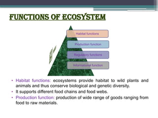 Functions of ecosystem
• Habitat functions: ecosystems provide habitat to wild plants and
animals and thus conserve biological and genetic diversity.
• It supports different food chains and food webs.
• Production function: production of wide range of goods ranging from
food to raw materials.
Habitat functions
Production function
Regulatory functions
Informational function
 