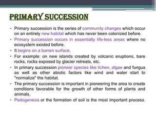 Primary Succession
• Primary succession is the series of community changes which occur
on an entirely new habitat which has never been colonized before.
• Primary succession occurs in essentially life-less areas where no
ecosystem existed before.
• It begins on a barren surface.
• For example: on new islands created by volcanic eruptions, bare
rocks, rocks exposed by glacier retreats, etc.
• In primary succession pioneer species like lichen, algae and fungus
as well as other abiotic factors like wind and water start to
"normalize" the habitat.
• The primary succession is important in pioneering the area to create
conditions favorable for the growth of other forms of plants and
animals.
• Pedogenesis or the formation of soil is the most important process.
 
