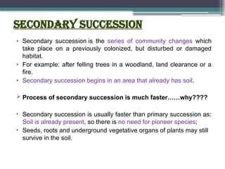 Secondary Succession
• Secondary succession is the series of community changes which
take place on a previously colonized, but disturbed or damaged
habitat.
• For example: after felling trees in a woodland, land clearance or a
fire.
• Secondary succession begins in an area that already has soil.
 Process of secondary succession is much faster……why????
• Secondary succession is usually faster than primary succession as:
Soil is already present, so there is no need for pioneer species;
• Seeds, roots and underground vegetative organs of plants may still
survive in the soil.
 