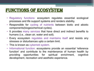 Functions of ecosystem
• Regulatory functions: ecosystem regulates essential ecological
processes and life support systems and renders stability.
• Responsible for cycling of nutrients between biotic and abiotic
components(biogeochemical cycles).
• It provides many services that have direct and indirect benefits to
humans (i.e., clean air, water and soil).
• Every ecosystem regulates and maintains itself and resists any
stresses or disturbances upto a certain limit.
• This is known as cyberneti system.
• Informational function: ecosystems provide an essential 'reference
function' and contribute to the maintenance of human health by
providing opportunities for spiritual enrichment, cognitive
development, recreation and aesthetic experience.
 