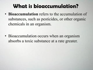 What is bioaccumulation?
• Bioaccumulation refers to the accumulation of
substances, such as pesticides, or other organic
chemicals in an organism.
• Bioaccumulation occurs when an organism
absorbs a toxic substance at a rate greater.
 