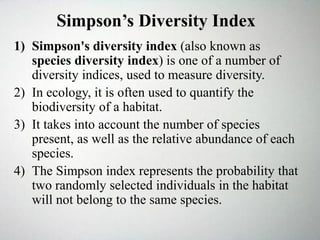 1) Simpson's diversity index (also known as
species diversity index) is one of a number of
diversity indices, used to measure diversity.
2) In ecology, it is often used to quantify the
biodiversity of a habitat.
3) It takes into account the number of species
present, as well as the relative abundance of each
species.
4) The Simpson index represents the probability that
two randomly selected individuals in the habitat
will not belong to the same species.
Simpson’s Diversity Index
 