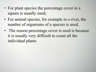 • For plant species the percentage cover in a
square is usually used;
• For animal species, for example in a river, the
number of organisms of a species is used.
• The reason percentage cover is used is because
it is usually very difficult to count all the
individual plants
 