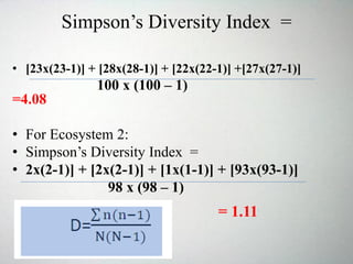 Simpson’s Diversity Index =
• [23x(23-1)] + [28x(28-1)] + [22x(22-1)] +[27x(27-1)]
100 x (100 – 1)
=4.08
• For Ecosystem 2:
• Simpson’s Diversity Index =
• 2x(2-1)] + [2x(2-1)] + [1x(1-1)] + [93x(93-1)]
98 x (98 – 1)
= 1.11
 