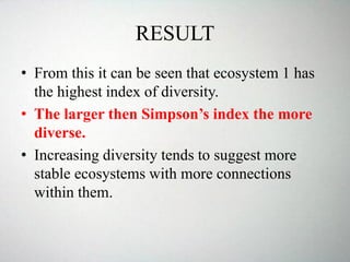 RESULT
• From this it can be seen that ecosystem 1 has
the highest index of diversity.
• The larger then Simpson’s index the more
diverse.
• Increasing diversity tends to suggest more
stable ecosystems with more connections
within them.
 