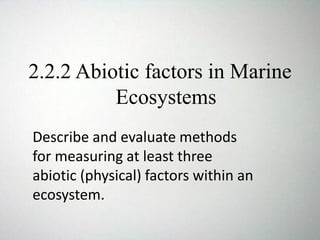 2.2.2 Abiotic factors in Marine
Ecosystems
Describe and evaluate methods
for measuring at least three
abiotic (physical) factors within an
ecosystem.
 