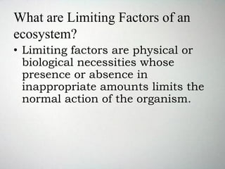 What are Limiting Factors of an
ecosystem?
• Limiting factors are physical or
biological necessities whose
presence or absence in
inappropriate amounts limits the
normal action of the organism.
 
