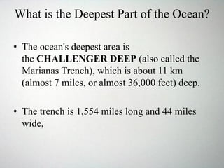 What is the Deepest Part of the Ocean?
• The ocean's deepest area is
the CHALLENGER DEEP (also called the
Marianas Trench), which is about 11 km
(almost 7 miles, or almost 36,000 feet) deep.
• The trench is 1,554 miles long and 44 miles
wide,
 