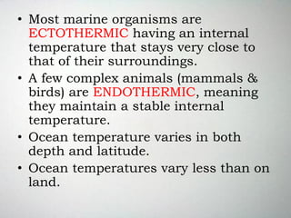 • Most marine organisms are
ECTOTHERMIC having an internal
temperature that stays very close to
that of their surroundings.
• A few complex animals (mammals &
birds) are ENDOTHERMIC, meaning
they maintain a stable internal
temperature.
• Ocean temperature varies in both
depth and latitude.
• Ocean temperatures vary less than on
land.
 