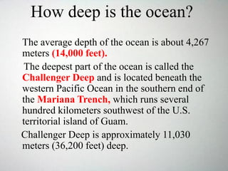 How deep is the ocean?
The average depth of the ocean is about 4,267
meters (14,000 feet).
The deepest part of the ocean is called the
Challenger Deep and is located beneath the
western Pacific Ocean in the southern end of
the Mariana Trench, which runs several
hundred kilometers southwest of the U.S.
territorial island of Guam.
Challenger Deep is approximately 11,030
meters (36,200 feet) deep.
 