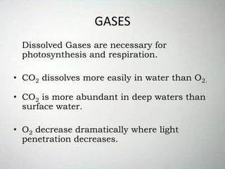 GASES
Dissolved Gases are necessary for
photosynthesis and respiration.
• CO2 dissolves more easily in water than O2.
• CO2 is more abundant in deep waters than
surface water.
• O2 decrease dramatically where light
penetration decreases.
 
