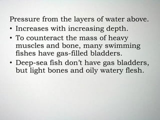 Pressure from the layers of water above.
• Increases with increasing depth.
• To counteract the mass of heavy
muscles and bone, many swimming
fishes have gas-filled bladders.
• Deep-sea fish don’t have gas bladders,
but light bones and oily watery flesh.
 