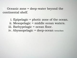 b. Oceanic zone = deep-water beyond the
continental shelf.
i. Epipelagic = photic zone of the ocean.
ii. Mesopelagic = middle ocean waters.
iii. Bathypelagic = ocean floor.
iv. Abyssopelagic = deep-ocean trenches.
 