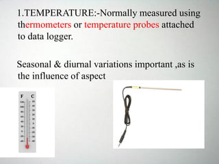 1.TEMPERATURE:-Normally measured using
thermometers or temperature probes attached
to data logger.
Seasonal & diurnal variations important ,as is
the influence of aspect
 