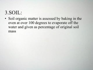 3.SOIL:
• Soil organic matter is assessed by baking in the
oven at over 100 degrees to evaporate off the
water and given as percentage of original soil
mass
 