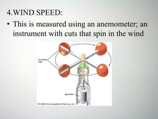 4.WIND SPEED:
• This is measured using an anemometer; an
instrument with cuts that spin in the wind
 