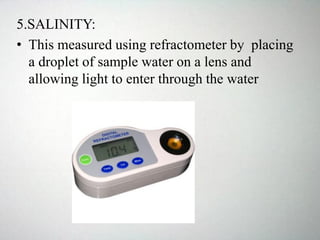 5.SALINITY:
• This measured using refractometer by placing
a droplet of sample water on a lens and
allowing light to enter through the water
 