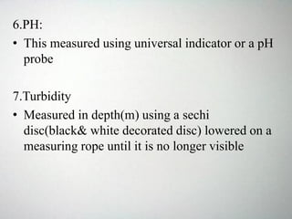 6.PH:
• This measured using universal indicator or a pH
probe
7.Turbidity
• Measured in depth(m) using a sechi
disc(black& white decorated disc) lowered on a
measuring rope until it is no longer visible
 