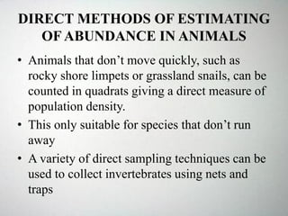 DIRECT METHODS OF ESTIMATING
OF ABUNDANCE IN ANIMALS
• Animals that don’t move quickly, such as
rocky shore limpets or grassland snails, can be
counted in quadrats giving a direct measure of
population density.
• This only suitable for species that don’t run
away
• A variety of direct sampling techniques can be
used to collect invertebrates using nets and
traps
 