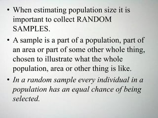 • When estimating population size it is
important to collect RANDOM
SAMPLES.
• A sample is a part of a population, part of
an area or part of some other whole thing,
chosen to illustrate what the whole
population, area or other thing is like.
• In a random sample every individual in a
population has an equal chance of being
selected.
 