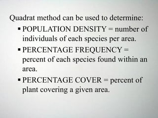 Quadrat method can be used to determine:
 POPULATION DENSITY = number of
individuals of each species per area.
 PERCENTAGE FREQUENCY =
percent of each species found within an
area.
 PERCENTAGE COVER = percent of
plant covering a given area.
 