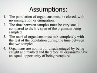 Assumptions:
1. The population of organisms must be closed, with
no immigration or emigration.
2. The time between samples must be very small
compared to the life span of the organism being
sampled.
3. The marked organisms must mix completely with
the rest of the population during the time between
the two samples.
4. Organisms are not hurt or disadvantaged by being
caught and marked and therefore all organisms have
an equal opportunity of being recaptured
 