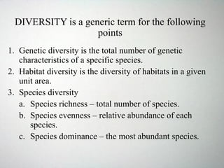 DIVERSITY is a generic term for the following
points
1. Genetic diversity is the total number of genetic
characteristics of a specific species.
2. Habitat diversity is the diversity of habitats in a given
unit area.
3. Species diversity
a. Species richness – total number of species.
b. Species evenness – relative abundance of each
species.
c. Species dominance – the most abundant species.
 