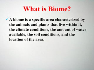 What is Biome?
A biome is a specific area characterized by
the animals and plants that live within it,
the climate conditions, the amount of water
available, the soil conditions, and the
location of the area.
 