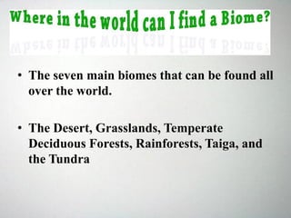 • The seven main biomes that can be found all
over the world.
• The Desert, Grasslands, Temperate
Deciduous Forests, Rainforests, Taiga, and
the Tundra
 