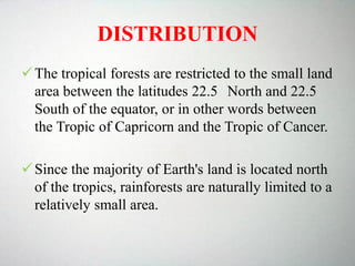 DISTRIBUTION
The tropical forests are restricted to the small land
area between the latitudes 22.5 North and 22.5
South of the equator, or in other words between
the Tropic of Capricorn and the Tropic of Cancer.
Since the majority of Earth's land is located north
of the tropics, rainforests are naturally limited to a
relatively small area.
 