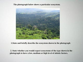 The photograph below shows a particular ecosystem.
1.State and briefly describe the ecosystem shown in the photograph
2. State whether you would expect ecosystems of the type shown in the
photograph to have a low, medium or high level of abiotic factors.
 