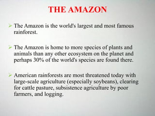 THE AMAZON
 The Amazon is the world's largest and most famous
rainforest.
 The Amazon is home to more species of plants and
animals than any other ecosystem on the planet and
perhaps 30% of the world's species are found there.
 American rainforests are most threatened today with
large-scale agriculture (especially soybeans), clearing
for cattle pasture, subsistence agriculture by poor
farmers, and logging.
 