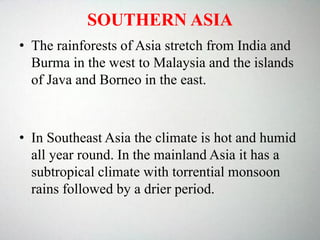 SOUTHERN ASIA
• The rainforests of Asia stretch from India and
Burma in the west to Malaysia and the islands
of Java and Borneo in the east.
• In Southeast Asia the climate is hot and humid
all year round. In the mainland Asia it has a
subtropical climate with torrential monsoon
rains followed by a drier period.
 