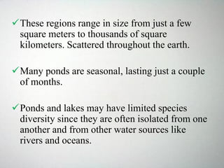 These regions range in size from just a few
square meters to thousands of square
kilometers. Scattered throughout the earth.
Many ponds are seasonal, lasting just a couple
of months.
Ponds and lakes may have limited species
diversity since they are often isolated from one
another and from other water sources like
rivers and oceans.
 