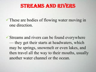 Streams and rivers
These are bodies of flowing water moving in
one direction.
Streams and rivers can be found everywhere
— they get their starts at headwaters, which
may be springs, snowmelt or even lakes, and
then travel all the way to their mouths, usually
another water channel or the ocean.
 