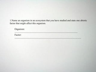 1.Name an organism in an ecosystem that you have studied and state one abiotic
factor that might affect this organism.
Organism:
.........................................................................................................
Factor:
...............................................................................................................
 