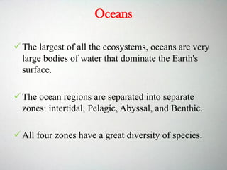 Oceans
The largest of all the ecosystems, oceans are very
large bodies of water that dominate the Earth's
surface.
The ocean regions are separated into separate
zones: intertidal, Pelagic, Abyssal, and Benthic.
All four zones have a great diversity of species.
 