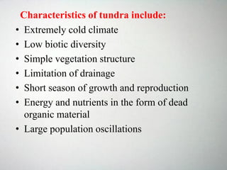 Characteristics of tundra include:
• Extremely cold climate
• Low biotic diversity
• Simple vegetation structure
• Limitation of drainage
• Short season of growth and reproduction
• Energy and nutrients in the form of dead
organic material
• Large population oscillations
 